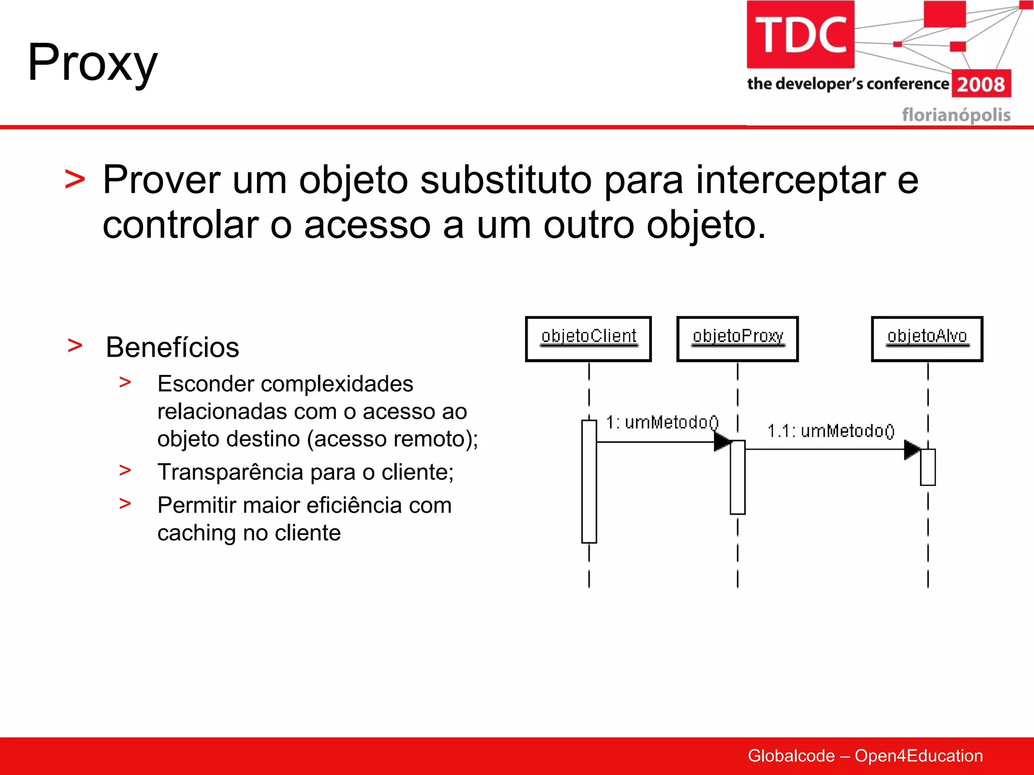 Proxy Prover um objeto substituto para interceptar e controlar o acesso a um outro objeto. Benefícios Esconder complexidades relacionadas com o acesso ao objeto destino (acesso remoto); Transparência para o cliente; Permitir maior eficiência com caching no cliente 