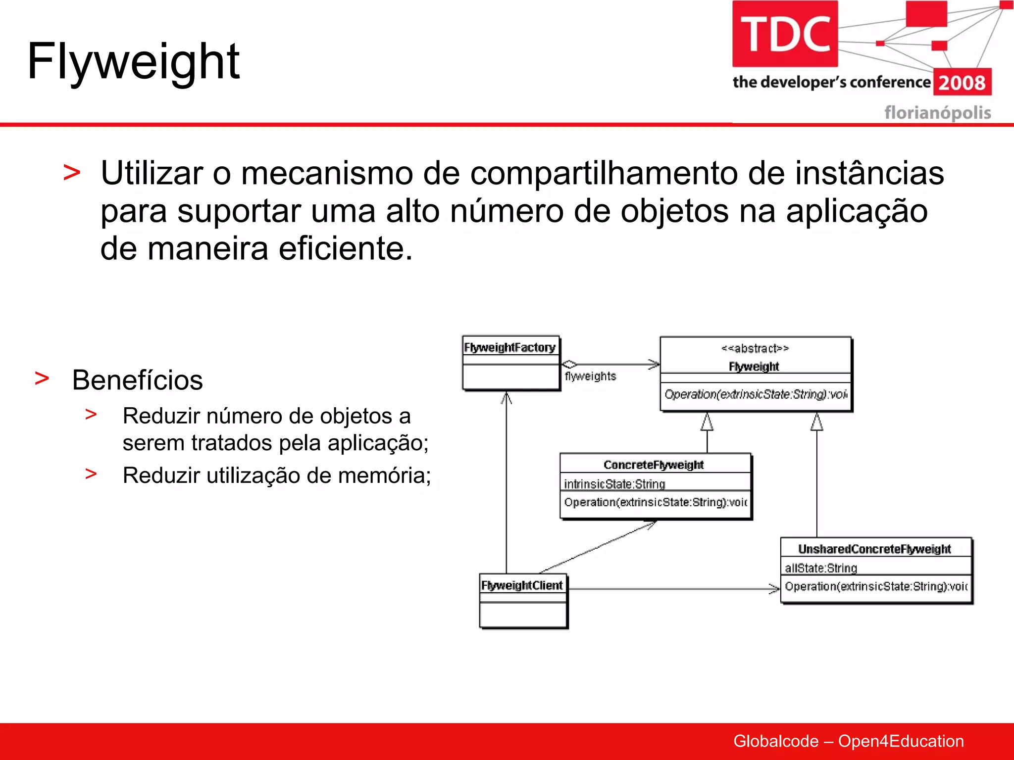 Flyweight Utilizar o mecanismo de compartilhamento de instâncias para suportar uma alto número de objetos na aplicação de maneira eficiente. Benefícios Reduzir número de objetos a serem tratados pela aplicação; Reduzir utilização de memória; 