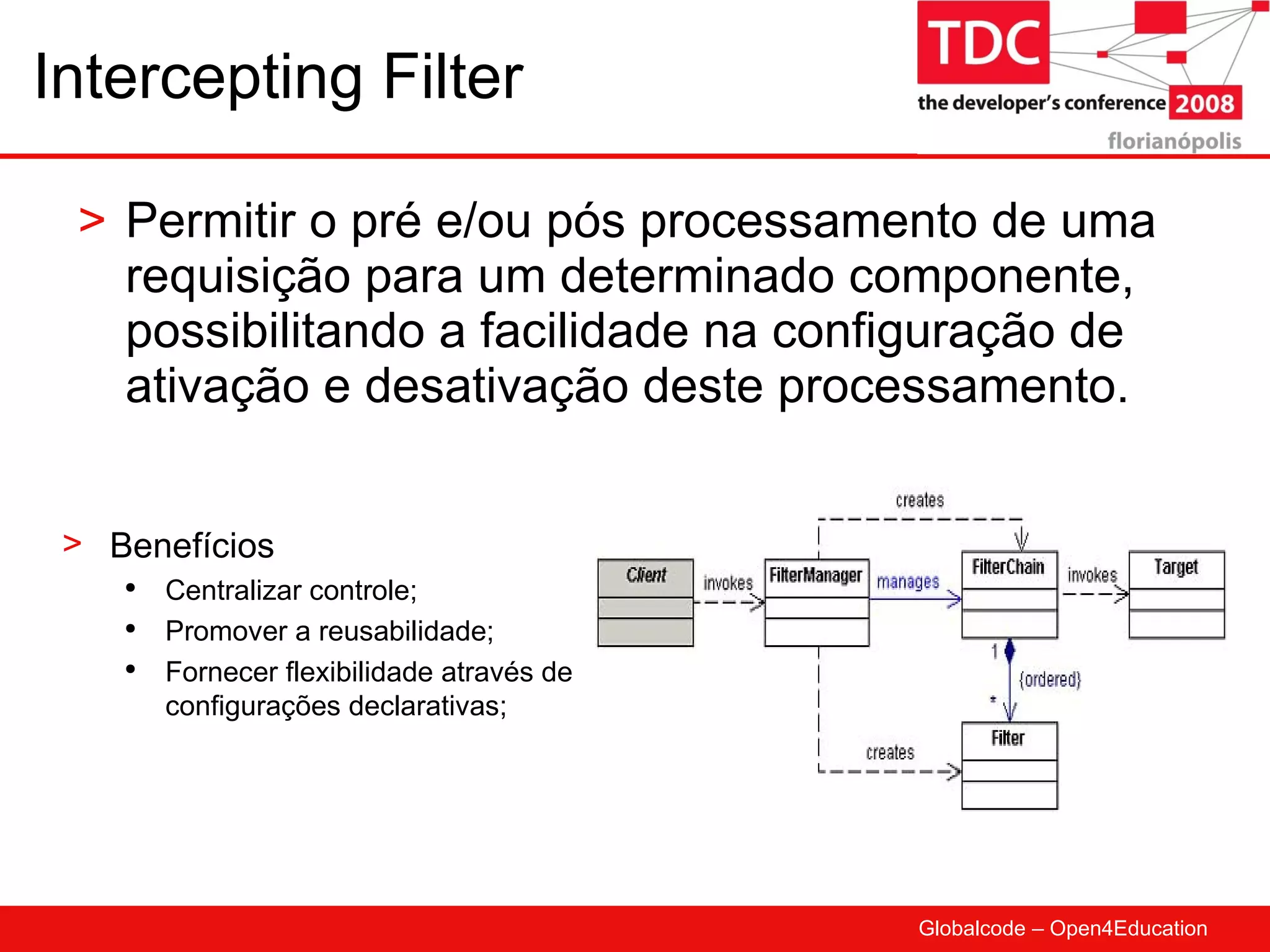 Intercepting Filter Permitir o pré e/ou pós processamento de uma requisição para um determinado componente, possibilitando a facilidade na configuração de ativação e desativação deste processamento.  Benefícios Centralizar controle; Promover a reusabilidade; Fornecer flexibilidade através de configurações declarativas; 
