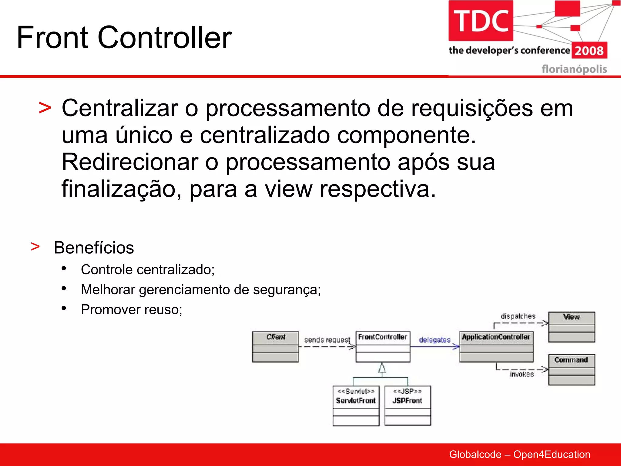 Front Controller Centralizar o processamento de requisições em uma único e centralizado componente. Redirecionar o processamento após sua finalização, para a view respectiva. Benefícios Controle centralizado; Melhorar gerenciamento de segurança; Promover reuso; 
