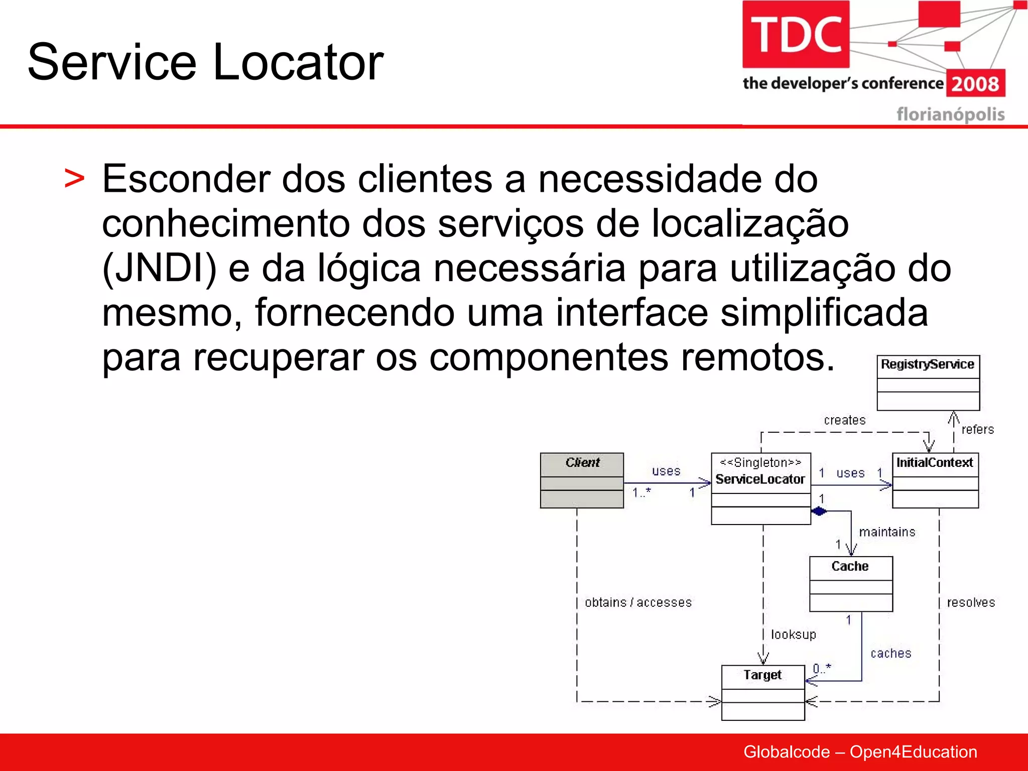 Service Locator Esconder dos clientes a necessidade do conhecimento dos serviços de localização (JNDI) e da lógica necessária para utilização do mesmo, fornecendo uma interface simplificada para recuperar os componentes remotos. 