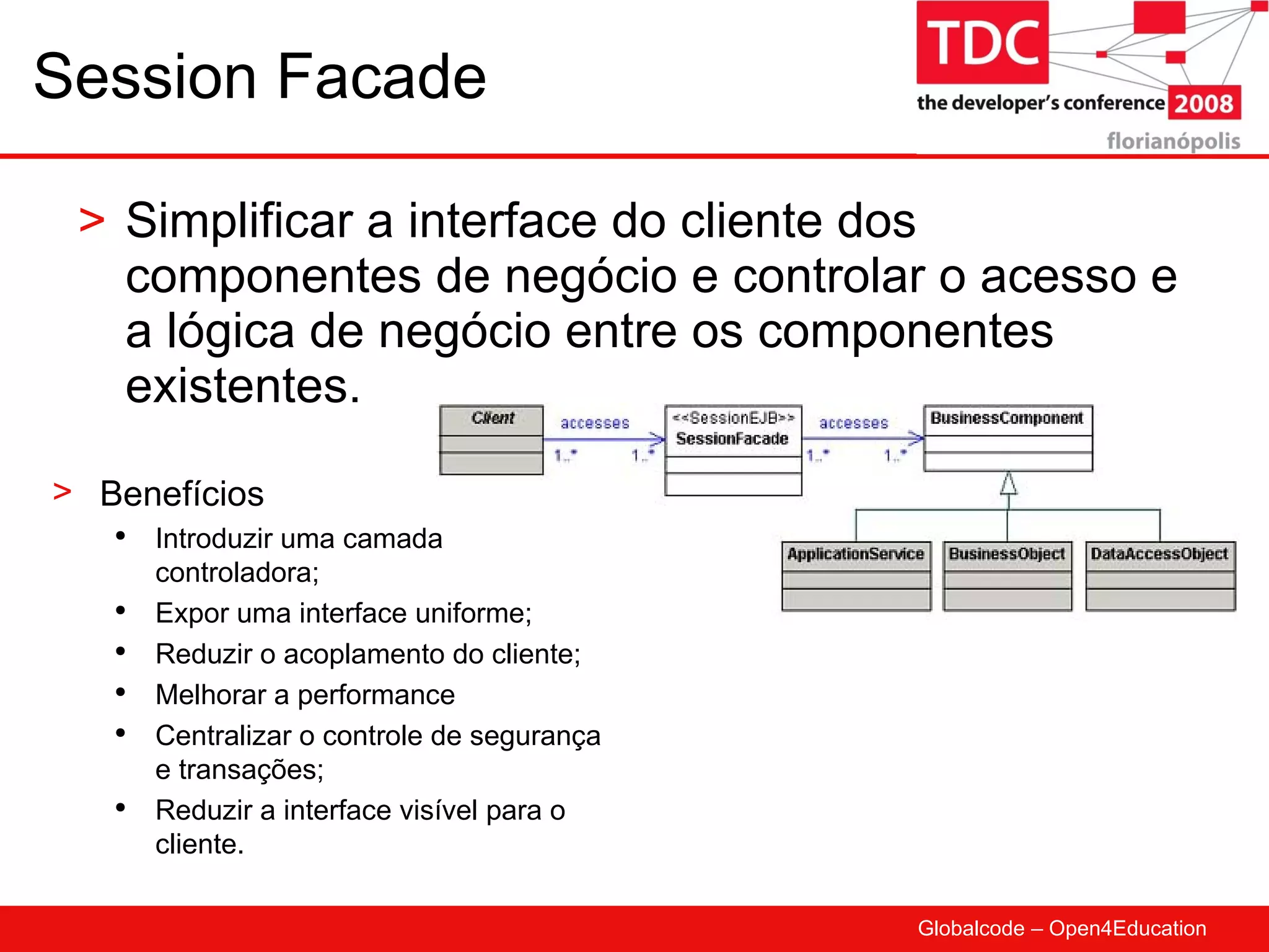 Session Facade Simplificar a interface do cliente dos componentes de negócio e controlar o acesso e a lógica de negócio entre os componentes existentes. Benefícios Introduzir uma camada controladora; Expor uma interface uniforme; Reduzir o acoplamento do cliente; Melhorar a performance Centralizar o controle de segurança e transações; Reduzir a interface visível para o cliente. 
