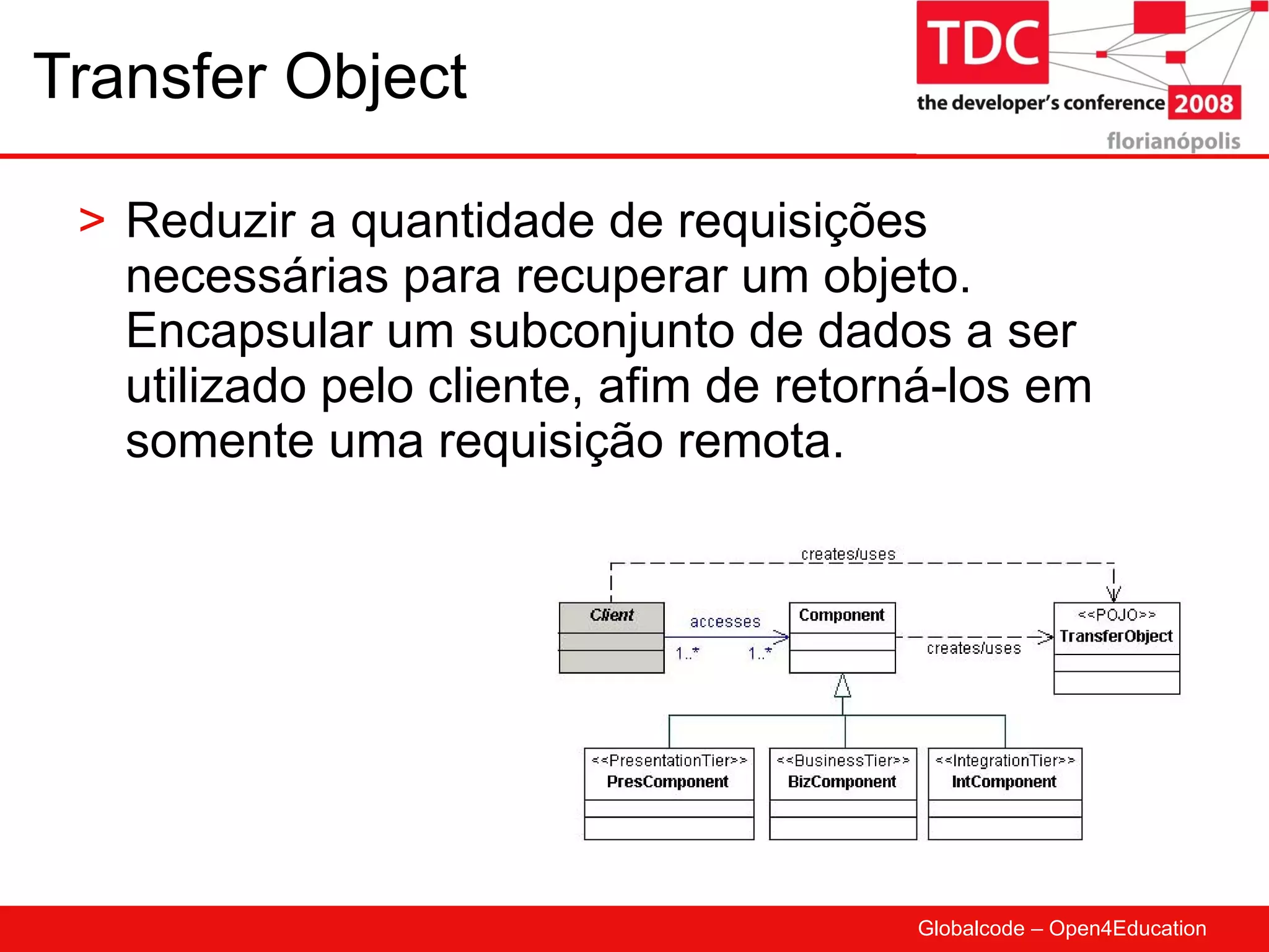 Transfer Object Reduzir a quantidade de requisições necessárias para recuperar um objeto. Encapsular um subconjunto de dados a ser utilizado pelo cliente, afim de retorná-los em somente uma requisição remota. 