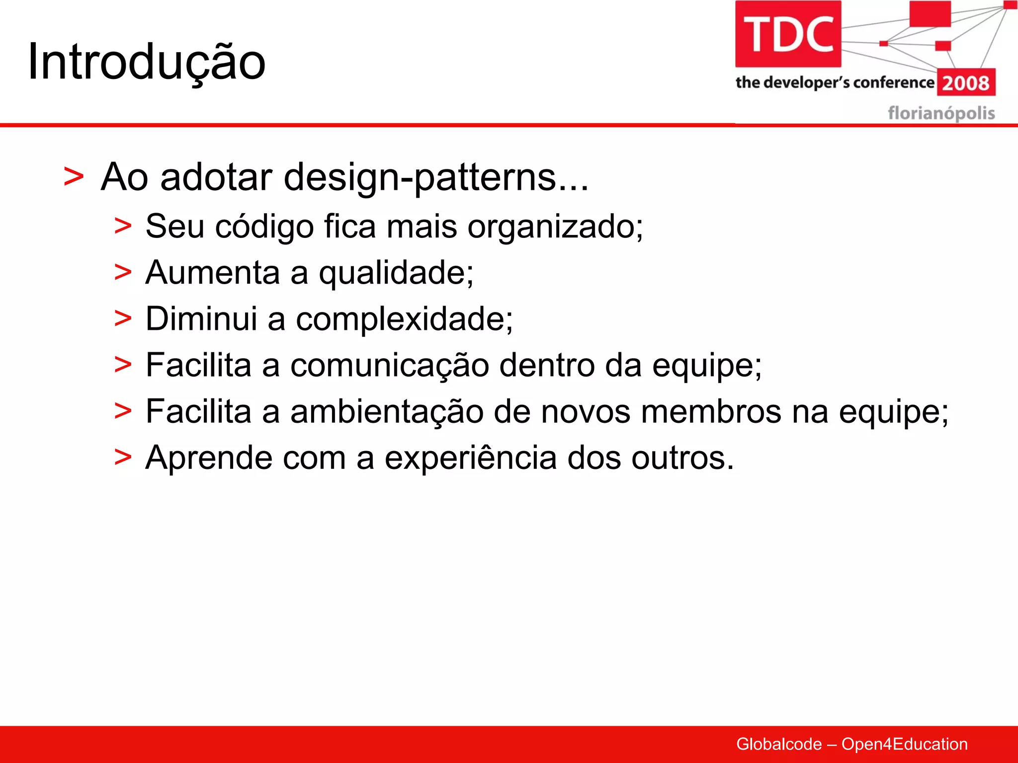 Introdução Ao adotar design-patterns... Seu código fica mais organizado; Aumenta a qualidade; Diminui a complexidade; Facilita a comunicação dentro da equipe; Facilita a ambientação de novos membros na equipe; Aprende com a experiência dos outros. 