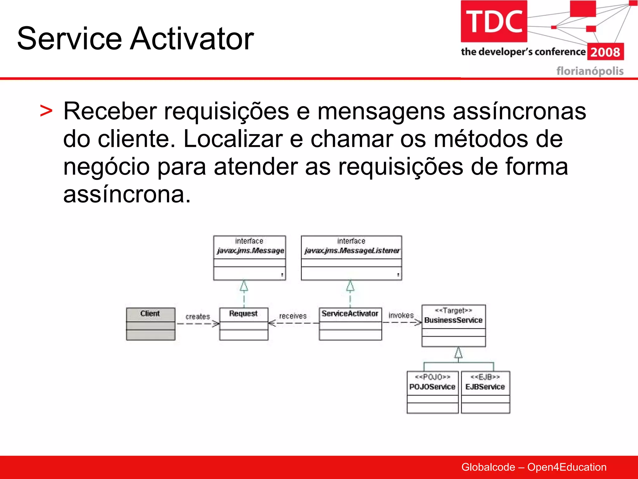 Service Activator Receber requisições e mensagens assíncronas do cliente. Localizar e chamar os métodos de negócio para atender as requisições de forma assíncrona. 