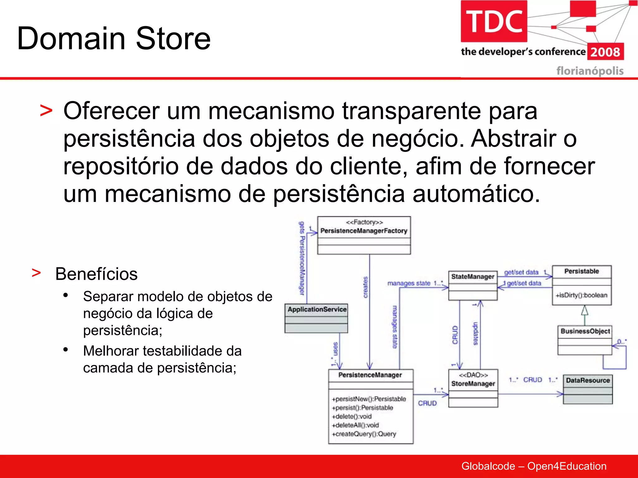 Domain Store Oferecer um mecanismo transparente para persistência dos objetos de negócio. Abstrair o repositório de dados do cliente, afim de fornecer um mecanismo de persistência automático. Benefícios Separar modelo de objetos de negócio da lógica de persistência; Melhorar testabilidade da camada de persistência; 