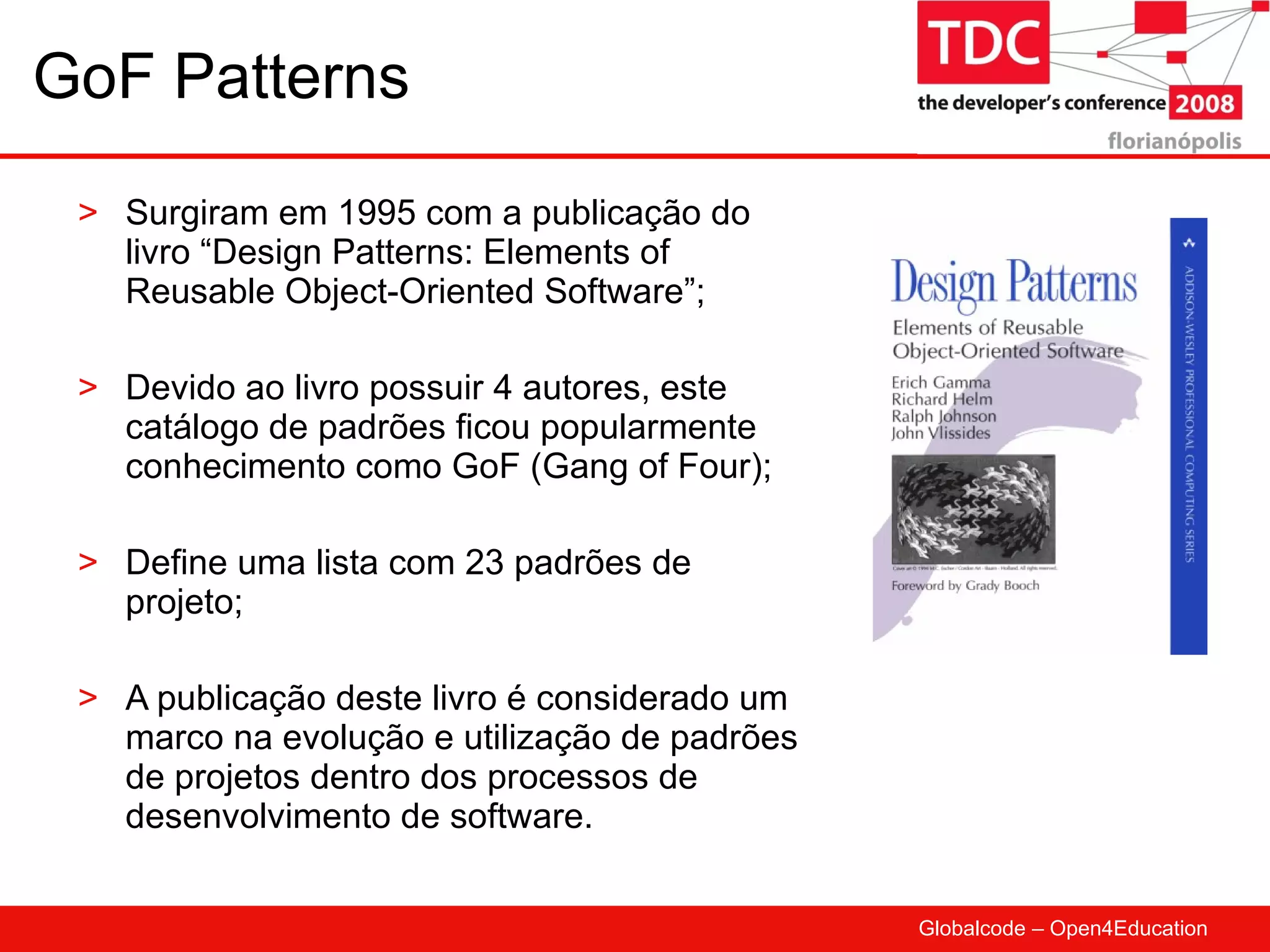 GoF Patterns Surgiram em 1995 com a publicação do livro “Design Patterns: Elements of Reusable Object-Oriented Software”; Devido ao livro possuir 4 autores, este catálogo de padrões ficou popularmente conhecimento como GoF (Gang of Four); Define uma lista com 23 padrões de projeto; A publicação deste livro é considerado um marco na evolução e utilização de padrões de projetos dentro dos processos de desenvolvimento de software. 