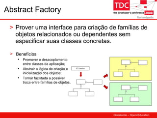 Abstract Factory Prover uma interface para criação de famílias de objetos relacionados ou dependentes sem especificar suas classes concretas. Benefícios Promover o desacoplamento entre classes da aplicação; Abstrair a lógica de criação e inicialização dos objetos; Tornar facilitada a possível troca entre famílias de objetos. 