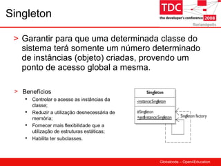 Singleton Garantir para que uma determinada classe do sistema terá somente um número determinado de instâncias (objeto) criadas, provendo um ponto de acesso global a mesma. Benefícios Controlar o acesso as instâncias da classe; Reduzir a utilização desnecessária de memória; Fornecer mais flexibilidade que a utilização de estruturas estáticas; Habilita ter subclasses. 