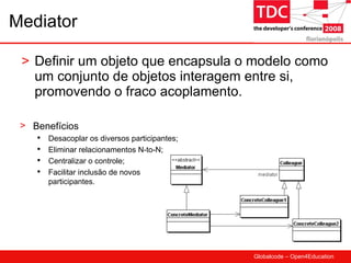 Mediator Definir um objeto que encapsula o modelo como um conjunto de objetos interagem entre si, promovendo o fraco acoplamento. Benefícios Desacoplar os diversos participantes; Eliminar relacionamentos N-to-N; Centralizar o controle; Facilitar inclusão de novos participantes. 