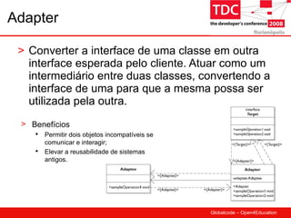 Adapter Converter a interface de uma classe em outra interface esperada pelo cliente. Atuar como um intermediário entre duas classes, convertendo a interface de uma para que a mesma possa ser utilizada pela outra. Benefícios Permitir dois objetos incompatíveis se comunicar e interagir; Elevar a reusabilidade de sistemas antigos. 