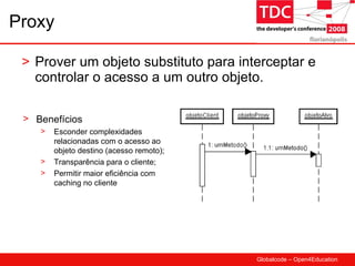 Proxy Prover um objeto substituto para interceptar e controlar o acesso a um outro objeto. Benefícios Esconder complexidades relacionadas com o acesso ao objeto destino (acesso remoto); Transparência para o cliente; Permitir maior eficiência com caching no cliente 