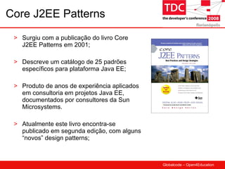 Core J2EE Patterns Surgiu com a publicação do livro Core J2EE Patterns em 2001; Descreve um catálogo de 25 padrões específicos para plataforma Java EE; Produto de anos de experiência aplicados em consultoria em projetos Java EE, documentados por consultores da Sun Microsystems. Atualmente este livro encontra-se publicado em segunda edição, com alguns “novos” design patterns; 