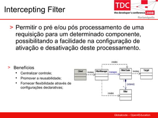 Intercepting Filter Permitir o pré e/ou pós processamento de uma requisição para um determinado componente, possibilitando a facilidade na configuração de ativação e desativação deste processamento.  Benefícios Centralizar controle; Promover a reusabilidade; Fornecer flexibilidade através de configurações declarativas; 