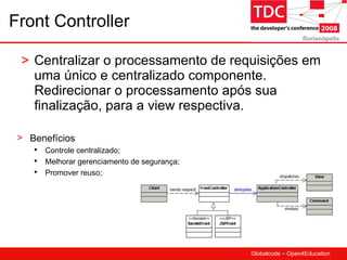 Front Controller Centralizar o processamento de requisições em uma único e centralizado componente. Redirecionar o processamento após sua finalização, para a view respectiva. Benefícios Controle centralizado; Melhorar gerenciamento de segurança; Promover reuso; 