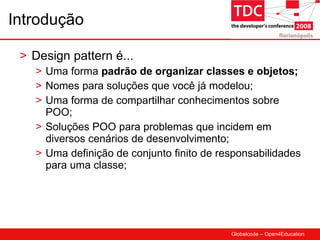 Introdução Design pattern é... Uma forma  padrão de organizar classes e objetos; Nomes para soluções que você já modelou; Uma forma de compartilhar conhecimentos sobre POO; Soluções POO para problemas que incidem em diversos cenários de desenvolvimento; Uma definição de conjunto finito de responsabilidades para uma classe; 