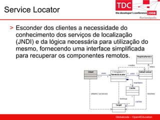Service Locator Esconder dos clientes a necessidade do conhecimento dos serviços de localização (JNDI) e da lógica necessária para utilização do mesmo, fornecendo uma interface simplificada para recuperar os componentes remotos. 