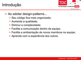 Introdução Ao adotar design-patterns... Seu código fica mais organizado; Aumenta a qualidade; Diminui a complexidade; Facilita a comunicação dentro da equipe; Facilita a ambientação de novos membros na equipe; Aprende com a experiência dos outros. 