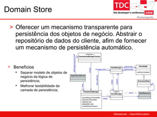 Domain Store Oferecer um mecanismo transparente para persistência dos objetos de negócio. Abstrair o repositório de dados do cliente, afim de fornecer um mecanismo de persistência automático. Benefícios Separar modelo de objetos de negócio da lógica de persistência; Melhorar testabilidade da camada de persistência; 
