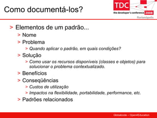 Como documentá-los? Elementos de um padrão... Nome Problema Quando aplicar o padrão, em quais condições? Solução Como usar os recursos disponíveis (classes e objetos) para solucionar o problema contextualizado. Benefícios Conseqüências Custos de utilização Impactos na flexibilidade, portabilidade, performance, etc. Padrões relacionados 