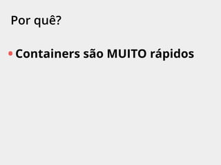 Por quê?
• Containers são MUITO rápidos