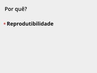 Por quê?
• Reprodutibilidade