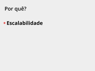 Por quê?
• Escalabilidade
