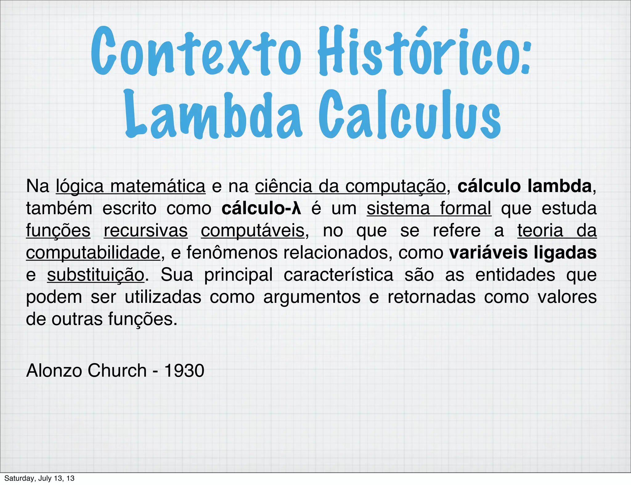 Contexto Histórico: Lambda Calculus Na lógica matemática e na ciência da computação, cálculo lambda, também escrito como cálculo-λ é um sistema formal que estuda funções recursivas computáveis, no que se refere a teoria da computabilidade, e fenômenos relacionados, como variáveis ligadas e substituição. Sua principal característica são as entidades que podem ser utilizadas como argumentos e retornadas como valores de outras funções. Alonzo Church - 1930 Saturday, July 13, 13 