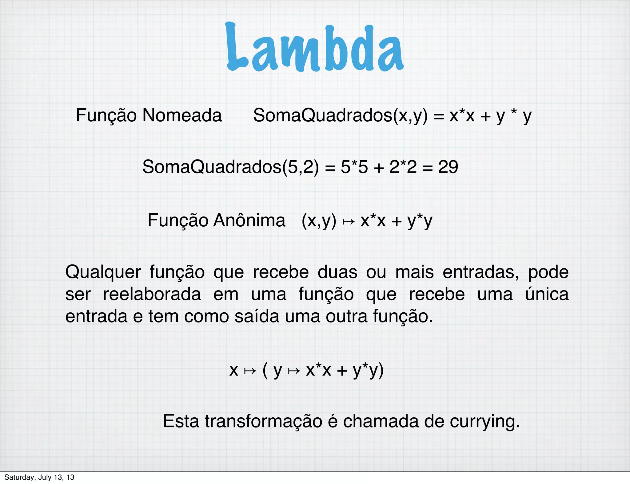 Lambda Função Nomeada SomaQuadrados(x,y) = x*x + y * y SomaQuadrados(5,2) = 5*5 + 2*2 = 29 Função Anônima (x,y) ↦ x*x + y*y Qualquer função que recebe duas ou mais entradas, pode ser reelaborada em uma função que recebe uma única entrada e tem como saída uma outra função. x ↦ ( y ↦ x*x + y*y) Esta transformação é chamada de currying. Saturday, July 13, 13 