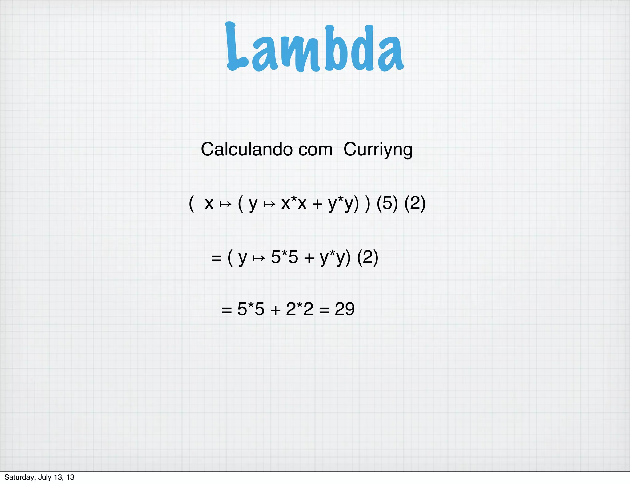 Lambda Calculando com Curriyng ( x ↦ ( y ↦ x*x + y*y) ) (5) (2) = ( y ↦ 5*5 + y*y) (2) = 5*5 + 2*2 = 29 Saturday, July 13, 13 