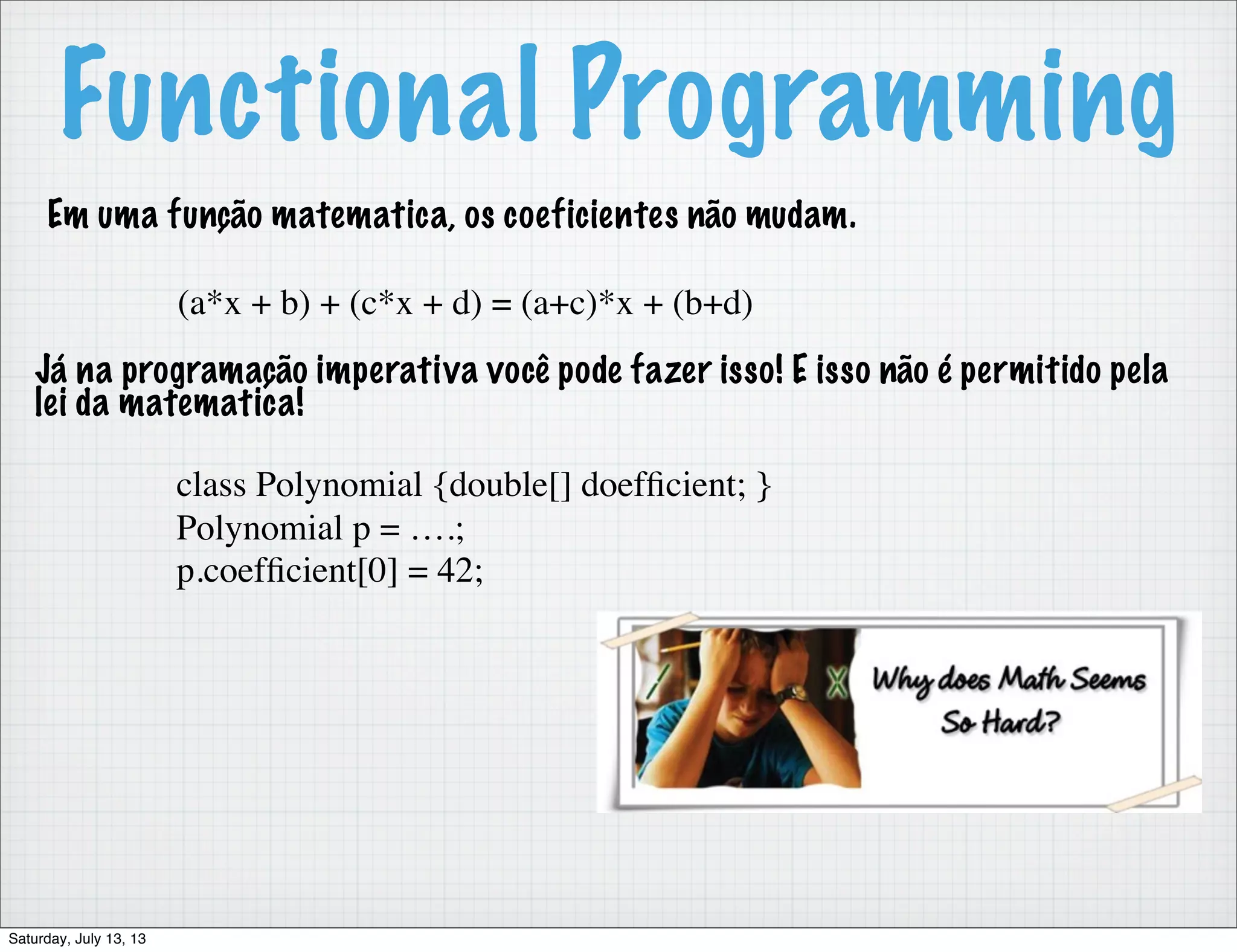 Functional Programming Em uma função matematica, os coeficientes não mudam. (a*x + b) + (c*x + d) = (a+c)*x + (b+d) Já na programação imperativa você pode fazer isso! E isso não é permitido pela lei da matematica! class Polynomial {double[] doefﬁcient; } Polynomial p = ….; p.coefﬁcient[0] = 42; Saturday, July 13, 13 