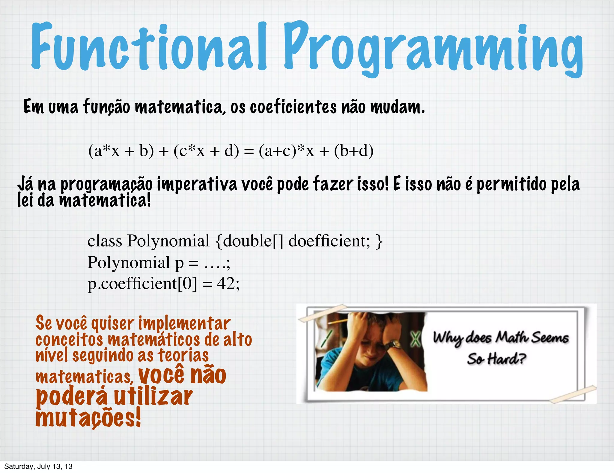 Functional Programming Em uma função matematica, os coeficientes não mudam. (a*x + b) + (c*x + d) = (a+c)*x + (b+d) Já na programação imperativa você pode fazer isso! E isso não é permitido pela lei da matematica! class Polynomial {double[] doefﬁcient; } Polynomial p = ….; p.coefﬁcient[0] = 42; Se você quiser implementar conceitos matemáticos de alto nível seguindo as teorias matematicas, você não poderá utilizar mutações! Saturday, July 13, 13 