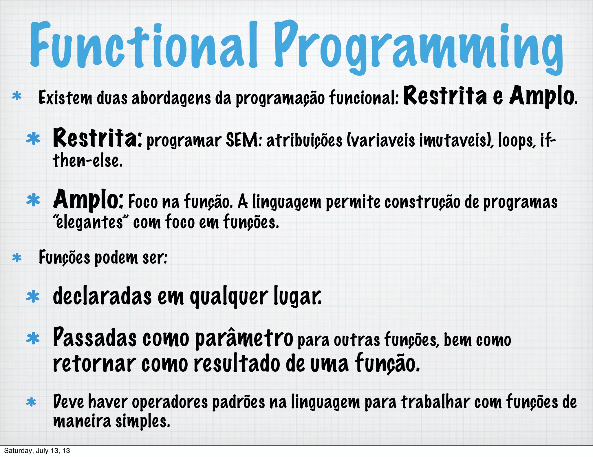 Functional Programming Existem duas abordagens da programação funcional: Restrita e Amplo. Restrita: programar SEM: atribuições (variaveis imutaveis), loops, if- then-else. Amplo: Foco na função. A linguagem permite construção de programas “elegantes” com foco em funções. Funções podem ser: declaradas em qualquer lugar. Passadas como parâmetro para outras funções, bem como retornar como resultado de uma função. Deve haver operadores padrões na linguagem para trabalhar com funções de maneira simples. Saturday, July 13, 13 