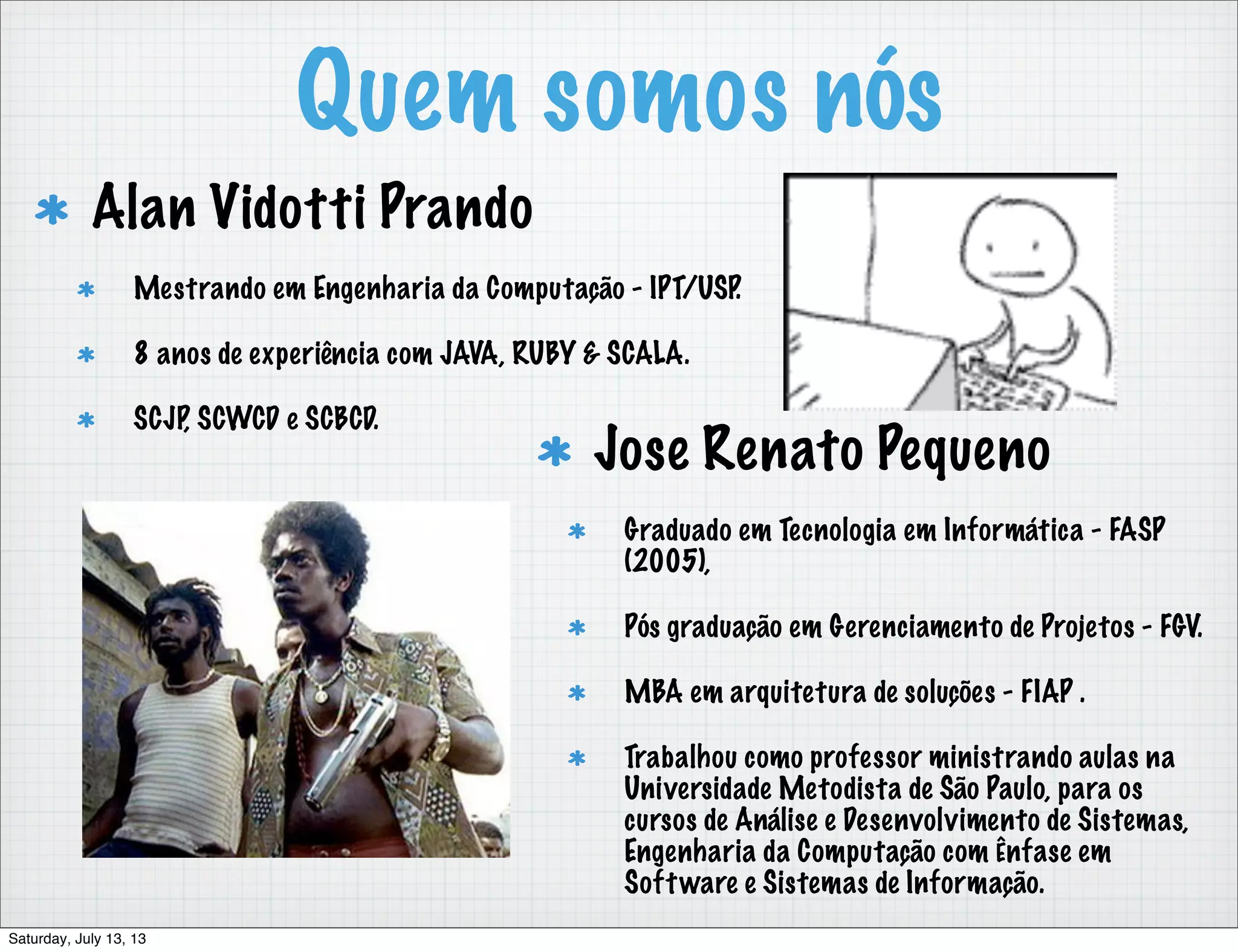 Quem somos nós Alan Vidotti Prando Mestrando em Engenharia da Computação - IPT/USP. 8 anos de experiência com JAVA, RUBY & SCALA. SCJP, SCWCD e SCBCD. Jose Renato Pequeno Graduado em Tecnologia em Informática - FASP (2005), Pós graduação em Gerenciamento de Projetos - FGV. MBA em arquitetura de soluções - FIAP . Trabalhou como professor ministrando aulas na Universidade Metodista de São Paulo, para os cursos de Análise e Desenvolvimento de Sistemas, Engenharia da Computação com Ênfase em Software e Sistemas de Informação. Saturday, July 13, 13 