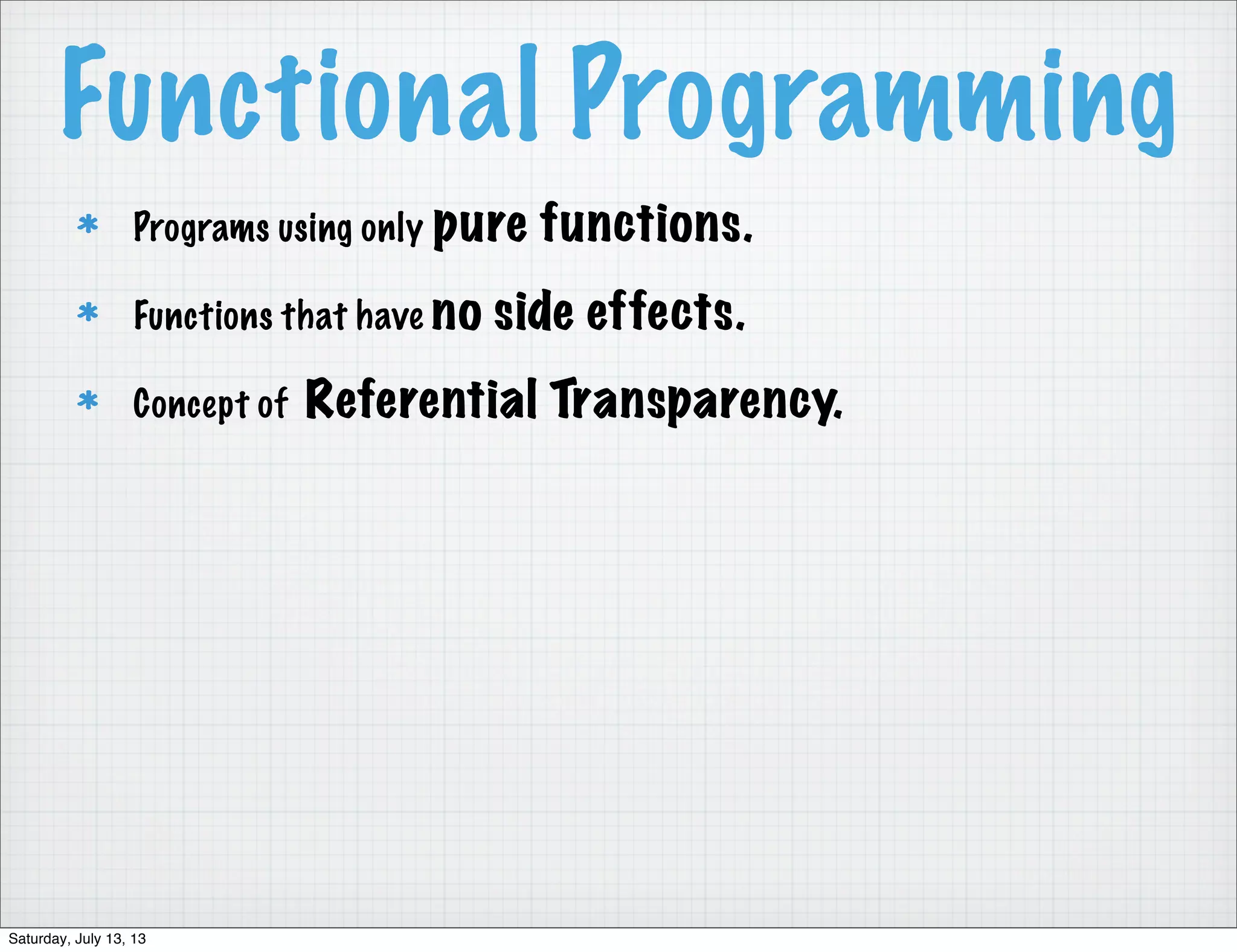 Functional Programming Programs using only pure functions. Functions that have no side effects. Concept of Referential Transparency. Saturday, July 13, 13 