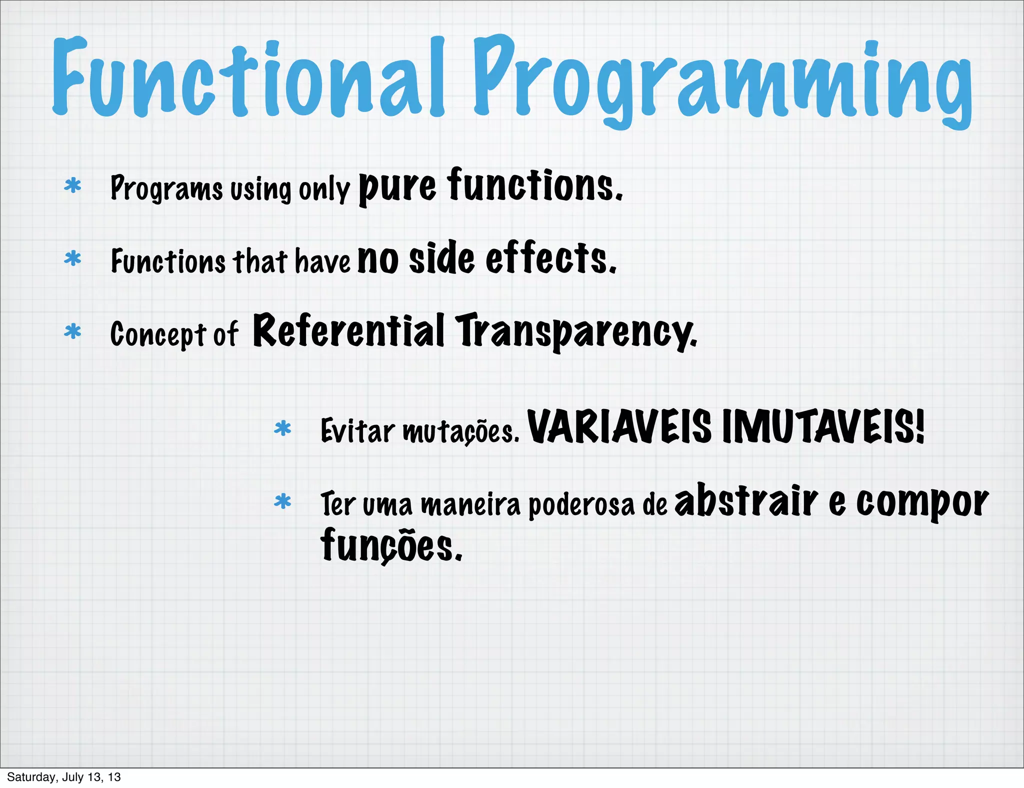 Functional Programming Programs using only pure functions. Functions that have no side effects. Concept of Referential Transparency. Evitar mutações. VARIAVEIS IMUTAVEIS! Ter uma maneira poderosa de abstrair e compor funções. Saturday, July 13, 13 