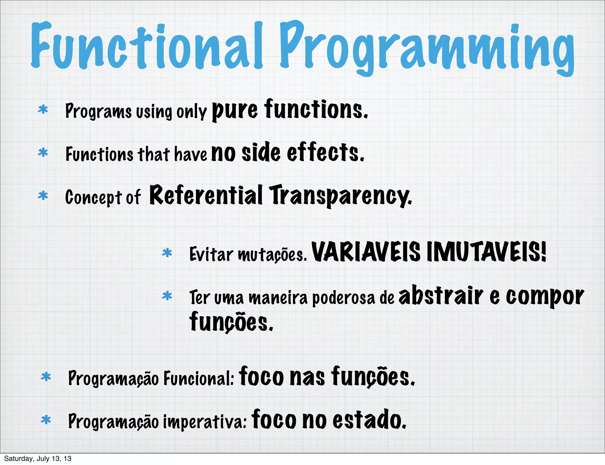 Functional Programming Programs using only pure functions. Functions that have no side effects. Concept of Referential Transparency. Programação Funcional: foco nas funções. Programação imperativa: foco no estado. Evitar mutações. VARIAVEIS IMUTAVEIS! Ter uma maneira poderosa de abstrair e compor funções. Saturday, July 13, 13 