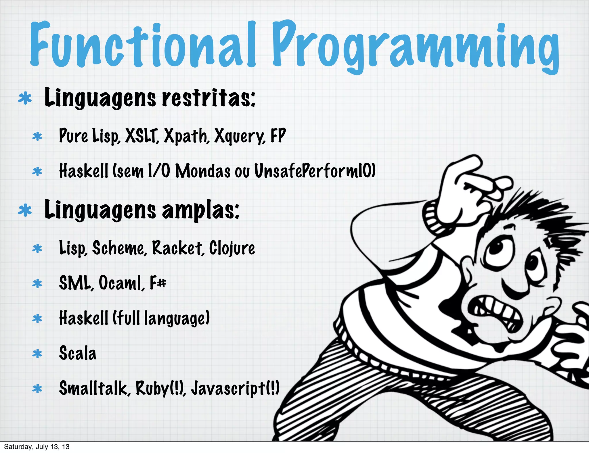 Functional Programming Linguagens restritas: Pure Lisp, XSLT, Xpath, Xquery, FP Haskell (sem I/O Mondas ou UnsafePerformIO) Linguagens amplas: Lisp, Scheme, Racket, Clojure SML, Ocaml, F# Haskell (full language) Scala Smalltalk, Ruby(!), Javascript(!) Saturday, July 13, 13 