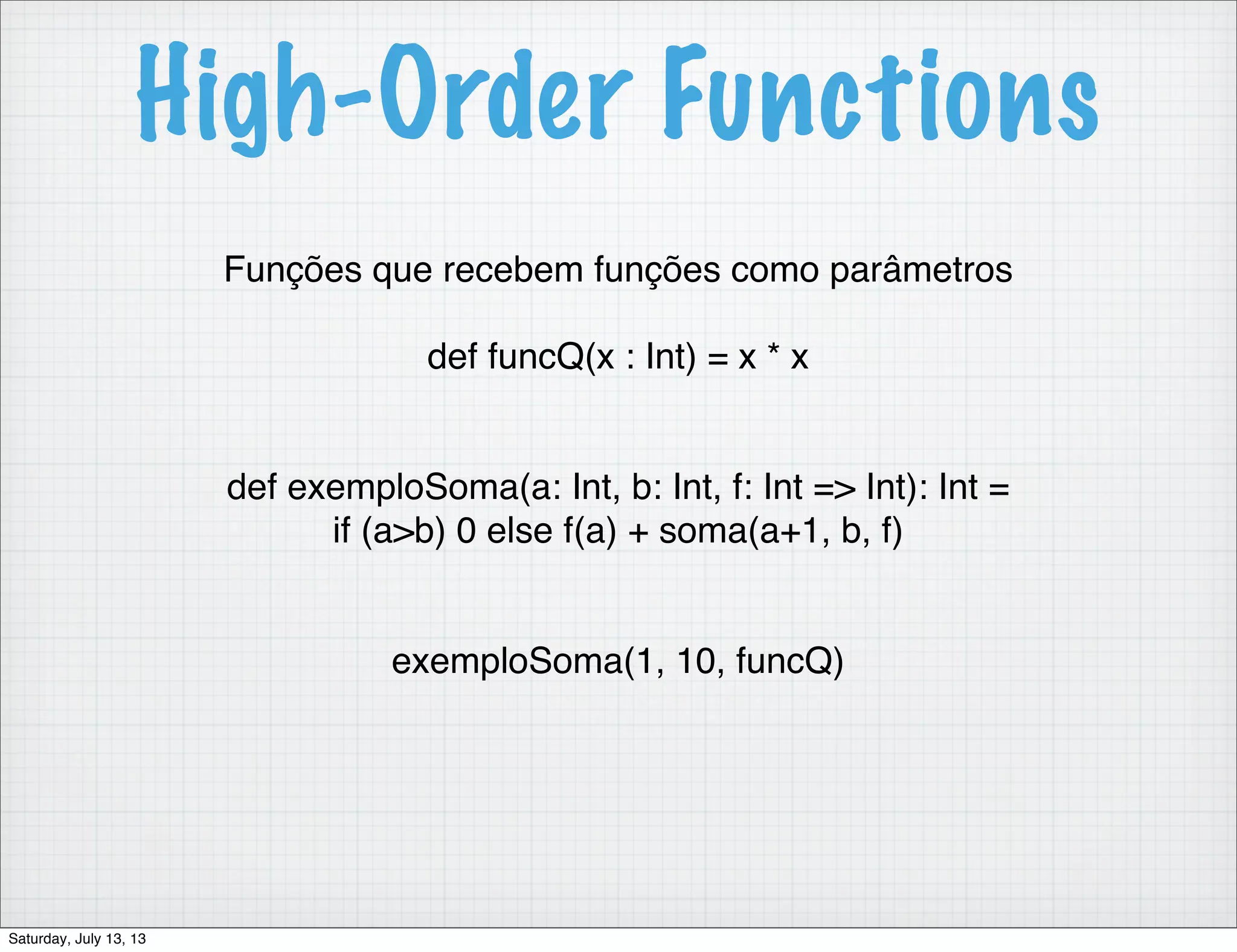 High-Order Functions Funções que recebem funções como parâmetros def funcQ(x : Int) = x * x def exemploSoma(a: Int, b: Int, f: Int => Int): Int = if (a>b) 0 else f(a) + soma(a+1, b, f) exemploSoma(1, 10, funcQ) Saturday, July 13, 13 