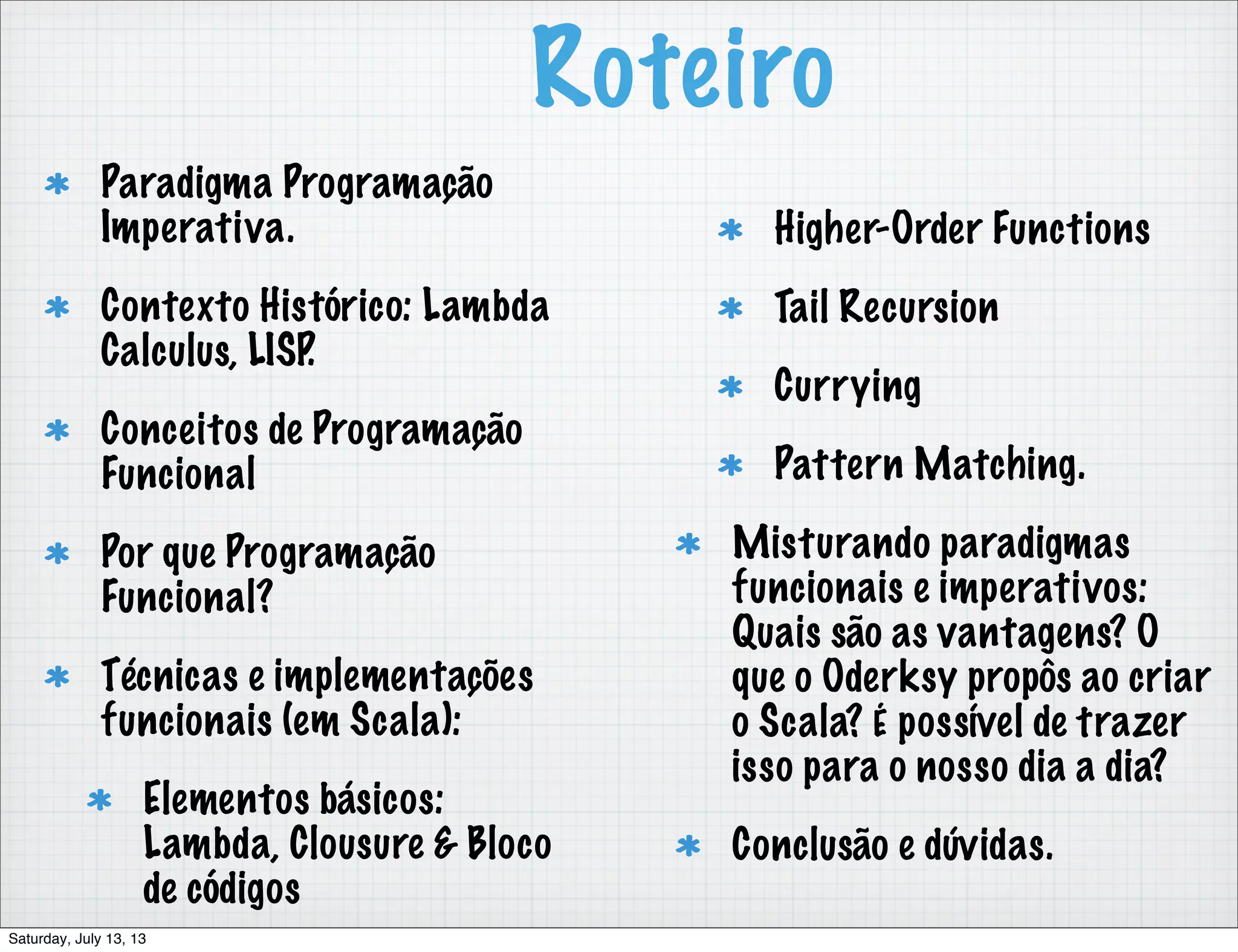 Roteiro Paradigma Programação Imperativa. Contexto Histórico: Lambda Calculus, LISP. Conceitos de Programação Funcional Por que Programação Funcional? Técnicas e implementações funcionais (em Scala): Elementos básicos: Lambda, Clousure & Bloco de códigos Higher-Order Functions Tail Recursion Currying Pattern Matching. Misturando paradigmas funcionais e imperativos: Quais são as vantagens? O que o Oderksy propôs ao criar o Scala? É possível de trazer isso para o nosso dia a dia? Conclusão e dúvidas. Saturday, July 13, 13 