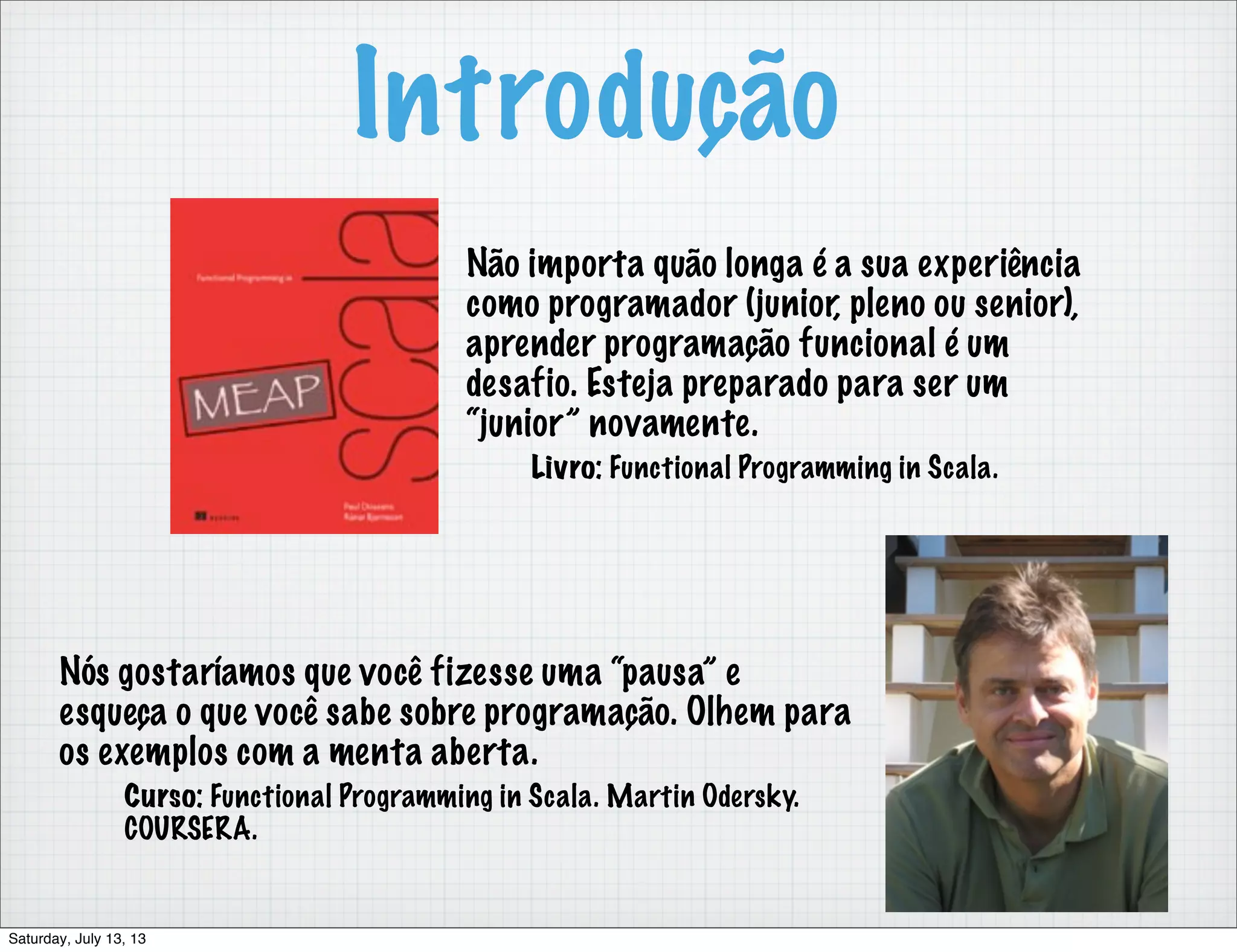 Introdução Não importa quão longa é a sua experiência como programador (junior, pleno ou senior), aprender programação funcional é um desafio. Esteja preparado para ser um “junior” novamente. Livro: Functional Programming in Scala. Nós gostaríamos que você fizesse uma “pausa” e esqueça o que você sabe sobre programação. Olhem para os exemplos com a menta aberta. Curso: Functional Programming in Scala. Martin Odersky. COURSERA. Saturday, July 13, 13 