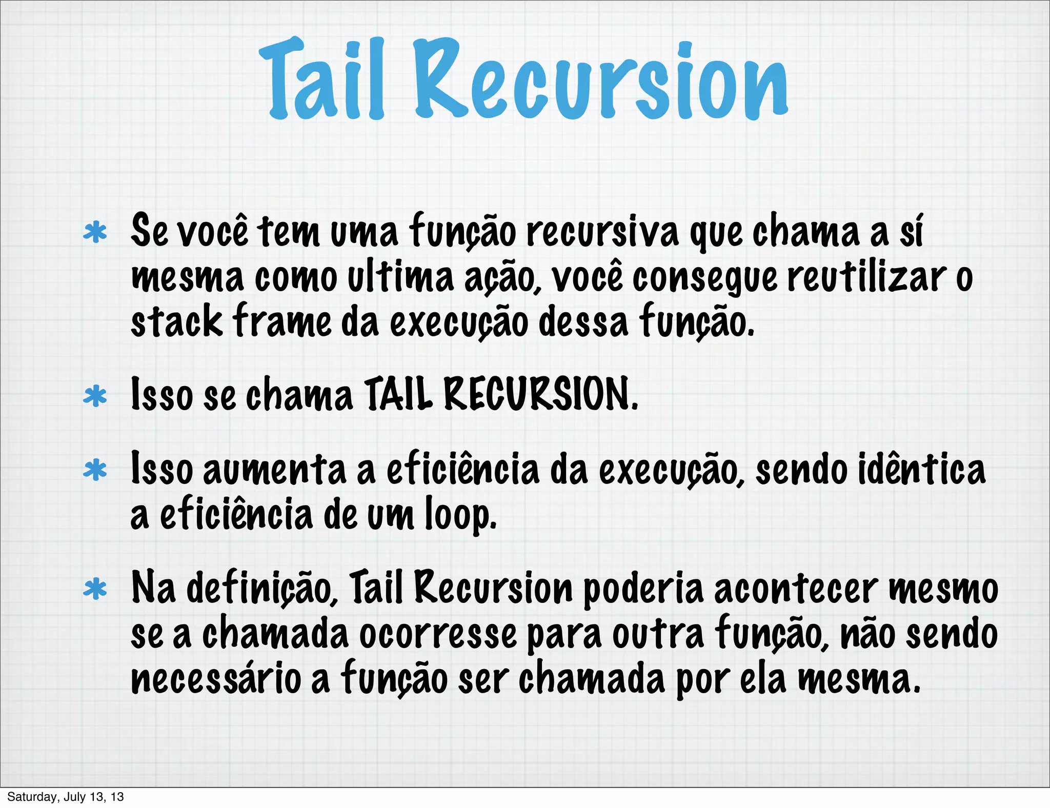Tail Recursion Se você tem uma função recursiva que chama a sí mesma como ultima ação, você consegue reutilizar o stack frame da execução dessa função. Isso se chama TAIL RECURSION. Isso aumenta a eficiência da execução, sendo idêntica a eficiência de um loop. Na definição, Tail Recursion poderia acontecer mesmo se a chamada ocorresse para outra função, não sendo necessário a função ser chamada por ela mesma. Saturday, July 13, 13 