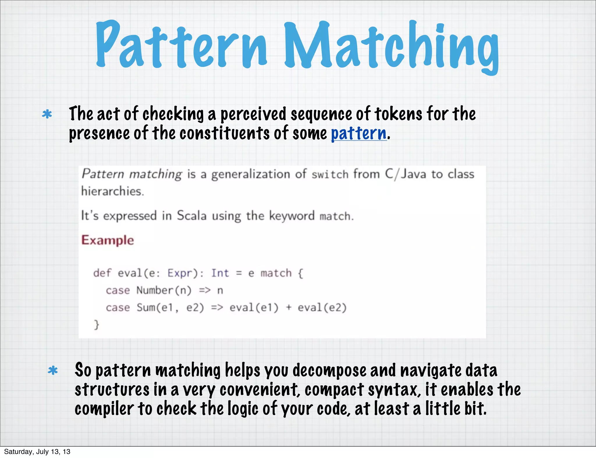 Pattern Matching So pattern matching helps you decompose and navigate data structures in a very convenient, compact syntax, it enables the compiler to check the logic of your code, at least a little bit. The act of checking a perceived sequence of tokens for the presence of the constituents of some pattern. Saturday, July 13, 13 