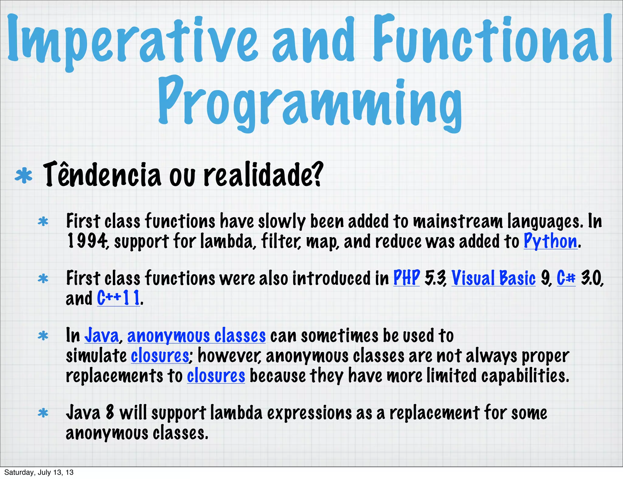 Imperative and Functional Programming Têndencia ou realidade? First class functions have slowly been added to mainstream languages. In 1994, support for lambda, filter, map, and reduce was added to Python. First class functions were also introduced in PHP 5.3, Visual Basic 9, C# 3.0, and C++11. In Java, anonymous classes can sometimes be used to simulate closures; however, anonymous classes are not always proper replacements to closures because they have more limited capabilities. Java 8 will support lambda expressions as a replacement for some anonymous classes. Saturday, July 13, 13 