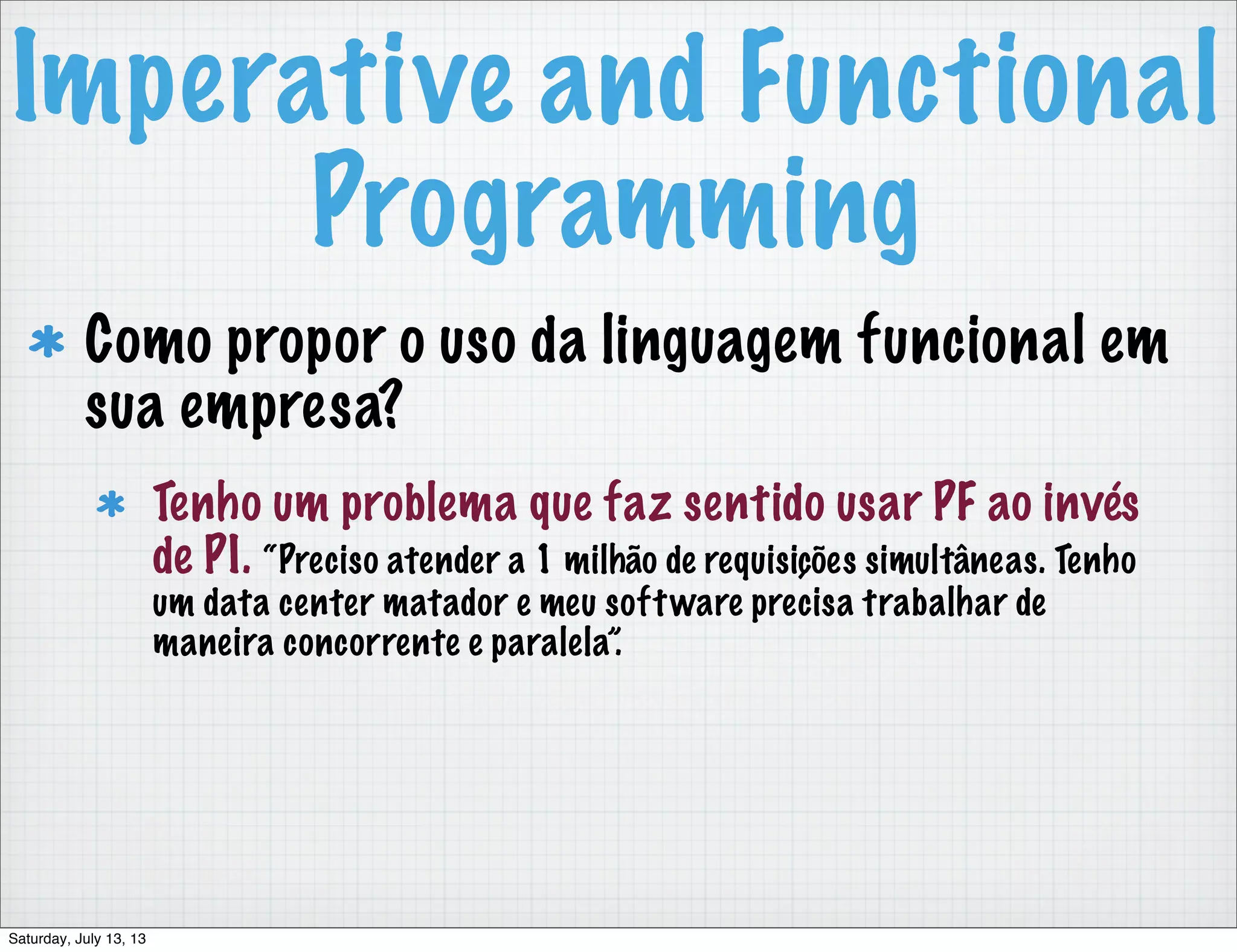 Imperative and Functional Programming Como propor o uso da linguagem funcional em sua empresa? Tenho um problema que faz sentido usar PF ao invés de PI. “Preciso atender a 1 milhão de requisições simultâneas. Tenho um data center matador e meu software precisa trabalhar de maneira concorrente e paralela”. Saturday, July 13, 13 