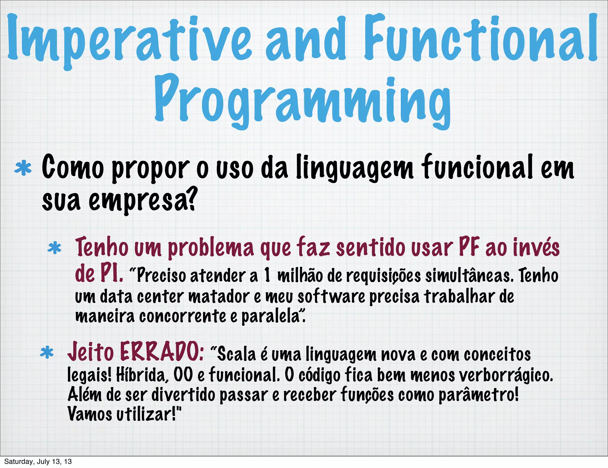 Imperative and Functional Programming Como propor o uso da linguagem funcional em sua empresa? Tenho um problema que faz sentido usar PF ao invés de PI. “Preciso atender a 1 milhão de requisições simultâneas. Tenho um data center matador e meu software precisa trabalhar de maneira concorrente e paralela”. Jeito ERRADO: “Scala é uma linguagem nova e com conceitos legais! Híbrida, OO e funcional. O código fica bem menos verborrágico. Além de ser divertido passar e receber funções como parâmetro! Vamos utilizar!" Saturday, July 13, 13 