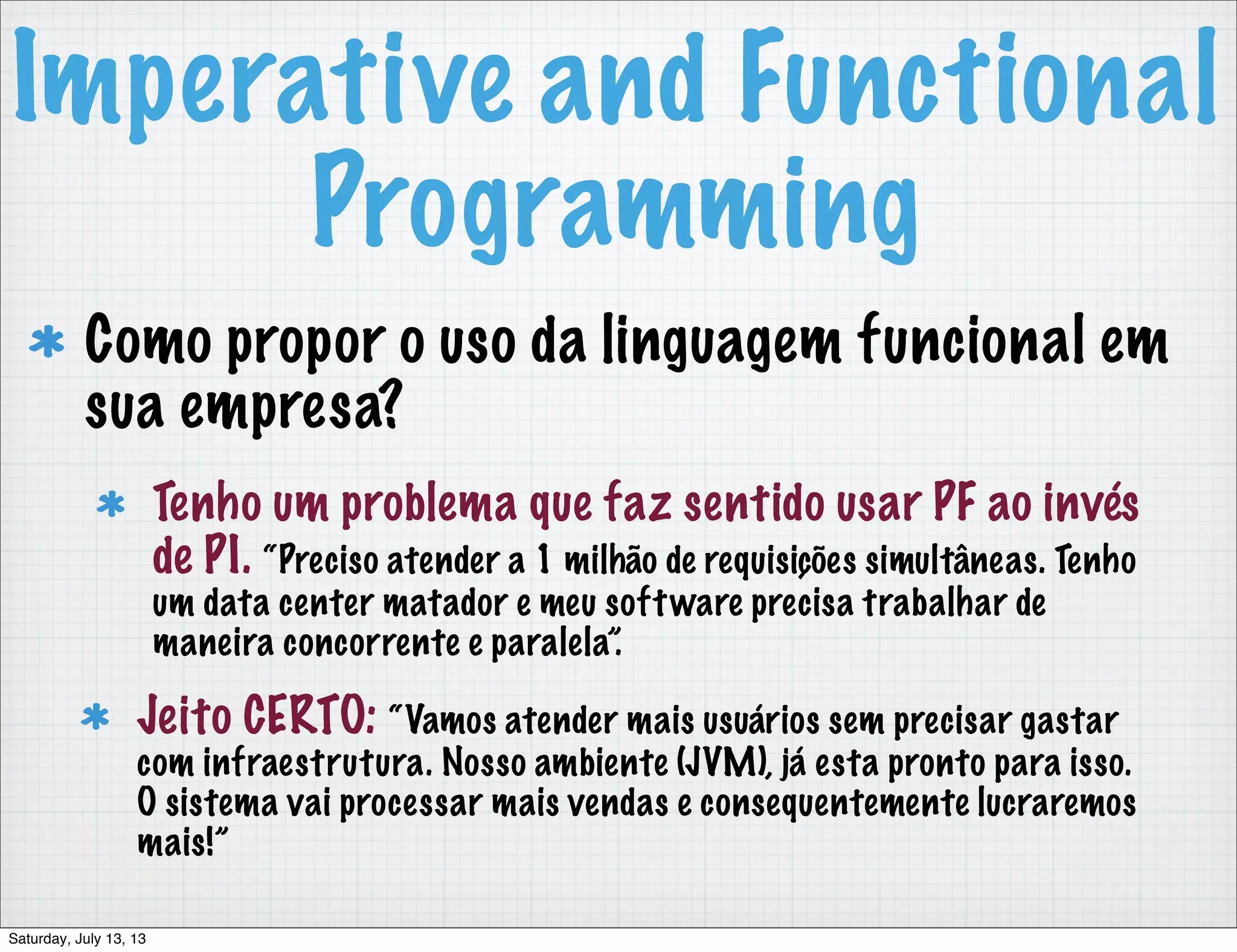 Imperative and Functional Programming Como propor o uso da linguagem funcional em sua empresa? Tenho um problema que faz sentido usar PF ao invés de PI. “Preciso atender a 1 milhão de requisições simultâneas. Tenho um data center matador e meu software precisa trabalhar de maneira concorrente e paralela”. Jeito CERTO: “Vamos atender mais usuários sem precisar gastar com infraestrutura. Nosso ambiente (JVM), já esta pronto para isso. O sistema vai processar mais vendas e consequentemente lucraremos mais!” Saturday, July 13, 13 