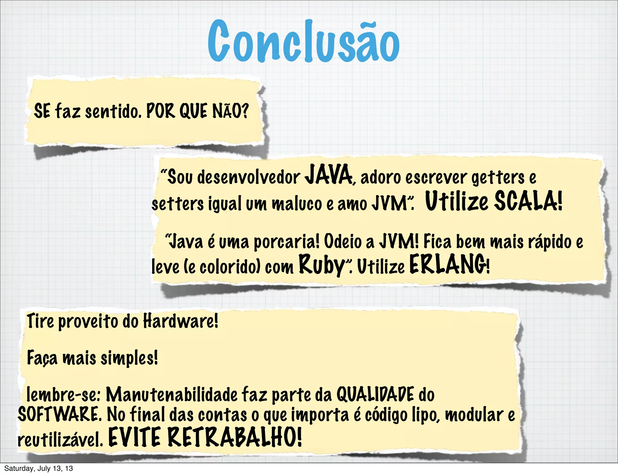 Conclusão “Sou desenvolvedor JAVA, adoro escrever getters e setters igual um maluco e amo JVM”. Utilize SCALA! “Java é uma porcaria! Odeio a JVM! Fica bem mais rápido e leve (e colorido) com Ruby”. Utilize ERLANG! SE faz sentido. POR QUE NÃO? Tire proveito do Hardware! Faça mais simples! lembre-se: Manutenabilidade faz parte da QUALIDADE do SOFTWARE. No final das contas o que importa é código lipo, modular e reutilizável. EVITE RETRABALHO! Saturday, July 13, 13 