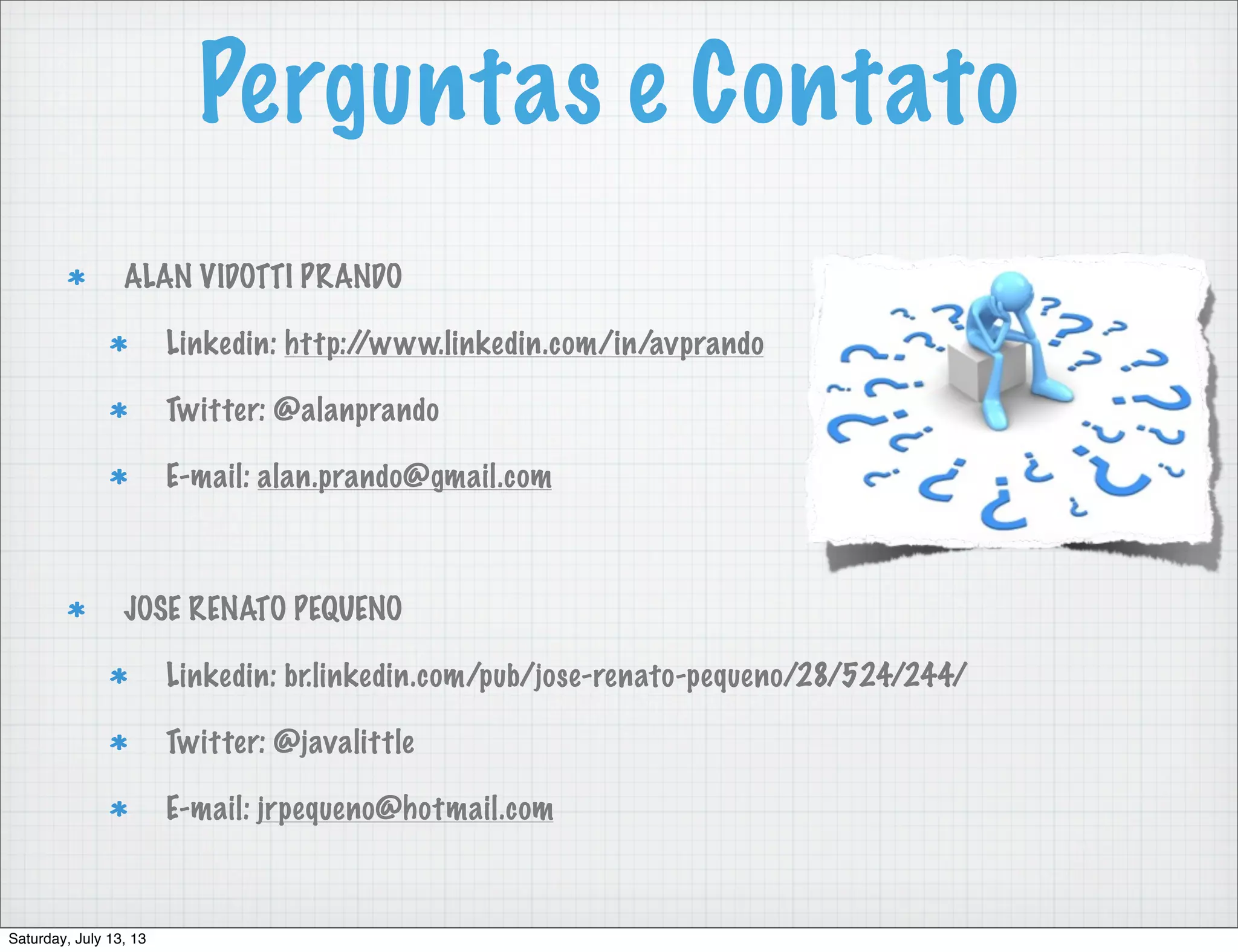 Perguntas e Contato ALAN VIDOTTI PRANDO Linkedin: http://www.linkedin.com/in/avprando Twitter: @alanprando E-mail: alan.prando@gmail.com JOSE RENATO PEQUENO Linkedin: br.linkedin.com/pub/jose-renato-pequeno/28/524/244/ Twitter: @javalittle E-mail: jrpequeno@hotmail.com Saturday, July 13, 13 