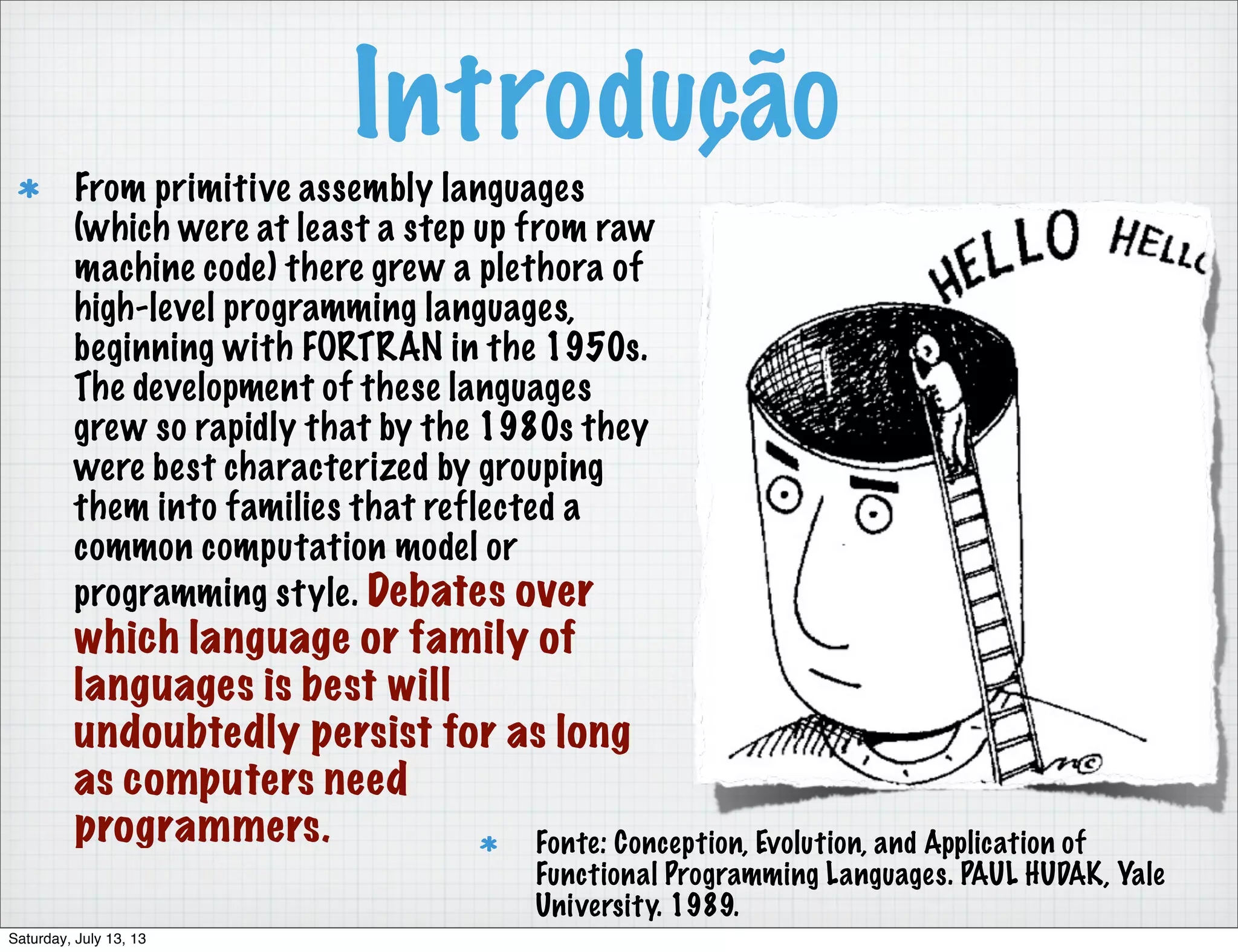 Introdução From primitive assembly languages (which were at least a step up from raw machine code) there grew a plethora of high-level programming languages, beginning with FORTRAN in the 1950s. The development of these languages grew so rapidly that by the 1980s they were best characterized by grouping them into families that reflected a common computation model or programming style. Debates over which language or family of languages is best will undoubtedly persist for as long as computers need programmers. Fonte: Conception, Evolution, and Application of Functional Programming Languages. PAUL HUDAK, Yale University. 1989. Saturday, July 13, 13 